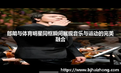 郎朗与体育明星同框瞬间展现音乐与运动的完美融合