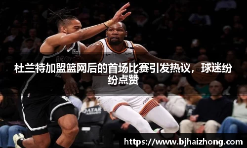 杜兰特加盟篮网后的首场比赛引发热议，球迷纷纷点赞