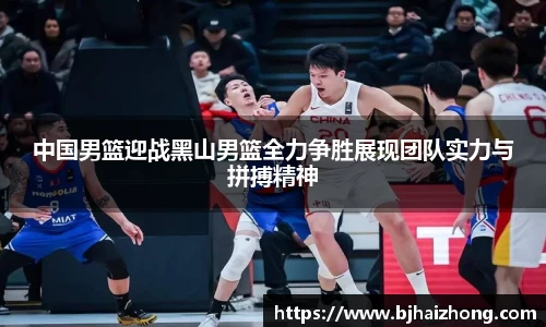 中国男篮迎战黑山男篮全力争胜展现团队实力与拼搏精神